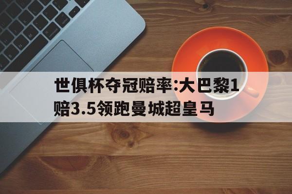 九游体育-世俱杯夺冠赔率:大巴黎1赔3.5领跑曼城超皇马的简单介绍