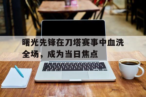 九游体育-曙光先锋在刀塔赛事中血洗全场，成为当日焦点的简单介绍